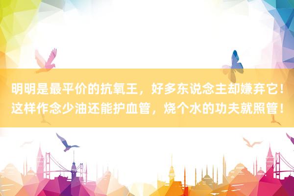 明明是最平价的抗氧王，好多东说念主却嫌弃它！这样作念少油还能护血管，烧个水的功夫就照管！
