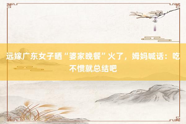 远嫁广东女子晒“婆家晚餐”火了，姆妈喊话：吃不惯就总结吧