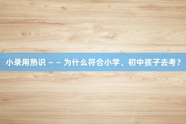 小录用熟识 — — 为什么符合小学、初中孩子去考？