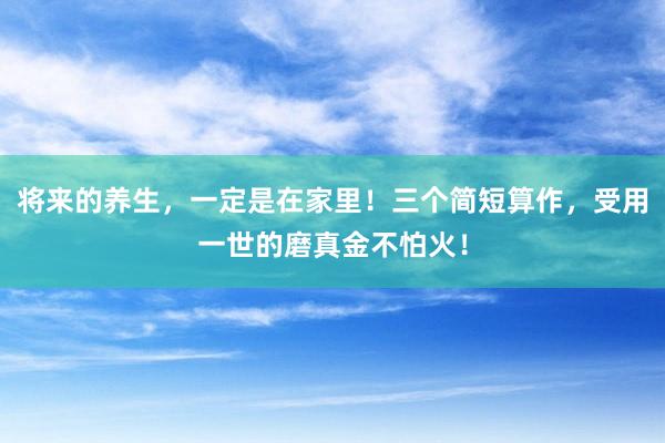将来的养生，一定是在家里！三个简短算作，受用一世的磨真金不怕火！