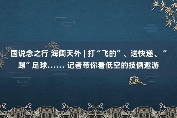 国说念之行 海阔天外 | 打“飞的”、送快递、“踢”足球…… 记者带你看低空的技俩遨游