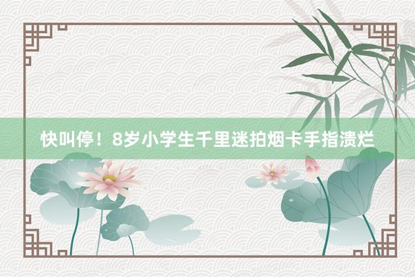 快叫停！8岁小学生千里迷拍烟卡手指溃烂