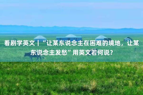 看剧学英文｜“让某东说念主在困难的境地，让某东说念主发愁”用英文若何说？