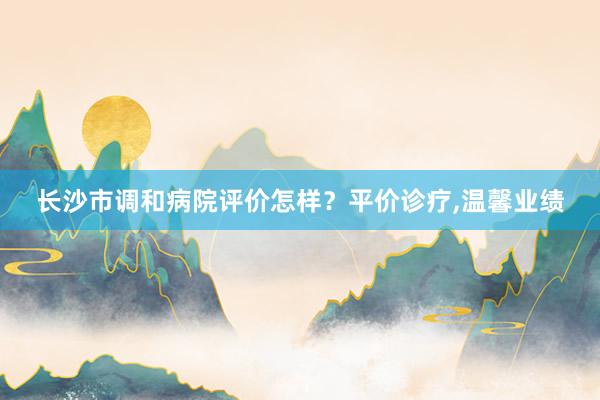 长沙市调和病院评价怎样？平价诊疗,温馨业绩