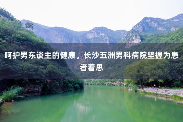 呵护男东谈主的健康。长沙五洲男科病院坚握为患者着思