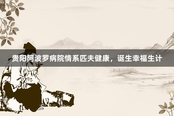 贵阳阿波罗病院情系匹夫健康，诞生幸福生计