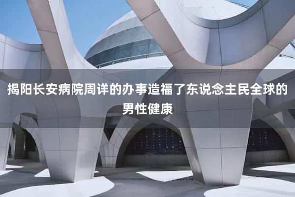 揭阳长安病院周详的办事造福了东说念主民全球的男性健康