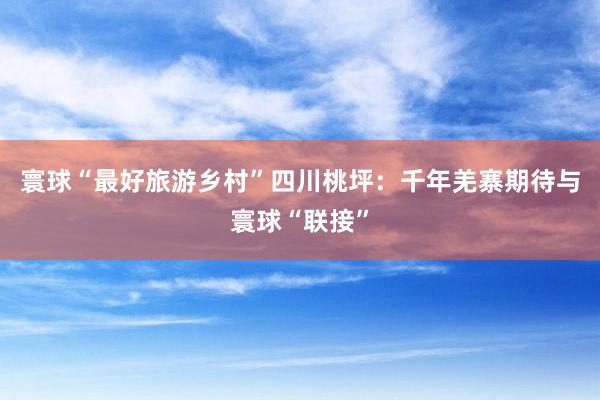 寰球“最好旅游乡村”四川桃坪：千年羌寨期待与寰球“联接”