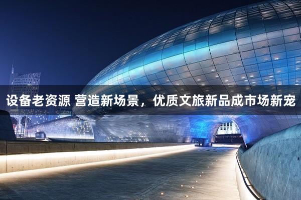 设备老资源 营造新场景，优质文旅新品成市场新宠