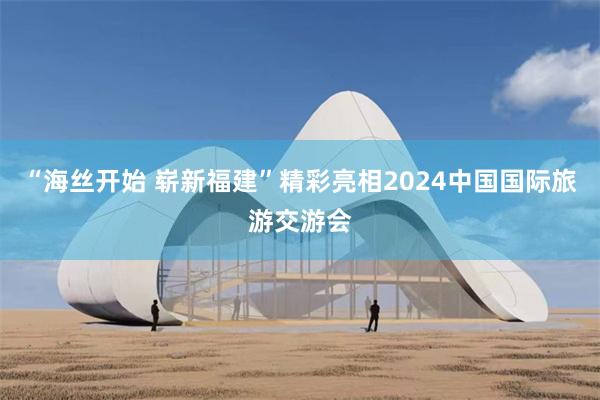 “海丝开始 崭新福建”精彩亮相2024中国国际旅游交游会