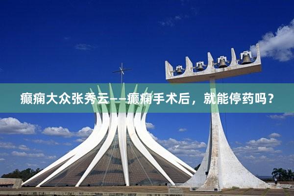 癫痫大众张秀云——癫痫手术后，就能停药吗？