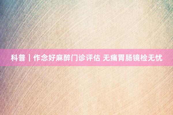 科普｜作念好麻醉门诊评估 无痛胃肠镜检无忧