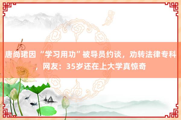 唐尚珺因 “学习用功”被导员约谈，劝转法律专科，网友：35岁还在上大学真惊奇