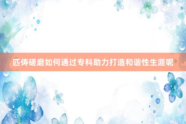 匹俦磋磨如何通过专科助力打造和谐性生涯呢