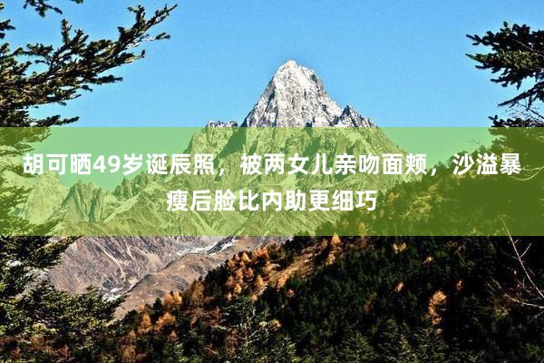 胡可晒49岁诞辰照，被两女儿亲吻面颊，沙溢暴瘦后脸比内助更细巧