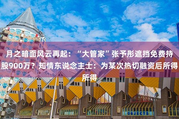 月之暗面风云再起：“大管家”张予彤遮挡免费持股900万？知情东说念主士：为某次热切融资后所得