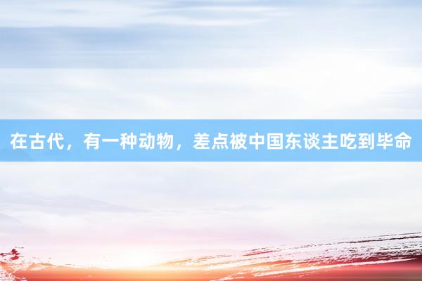 在古代，有一种动物，差点被中国东谈主吃到毕命