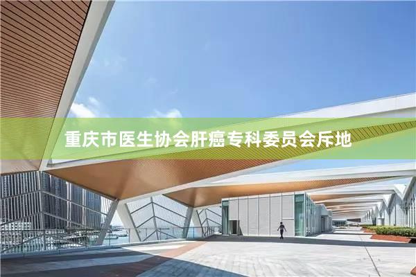 重庆市医生协会肝癌专科委员会斥地