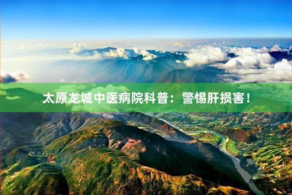 太原龙城中医病院科普：警惕肝损害！