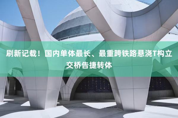 刷新记载！国内单体最长、最重跨铁路悬浇T构立交桥告捷转体