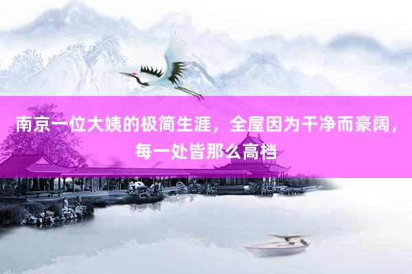 南京一位大姨的极简生涯，全屋因为干净而豪阔，每一处皆那么高档