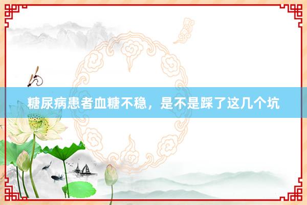 糖尿病患者血糖不稳，是不是踩了这几个坑
