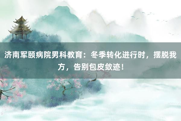 济南军颐病院男科教育：冬季转化进行时，摆脱我方，告别包皮敛迹！