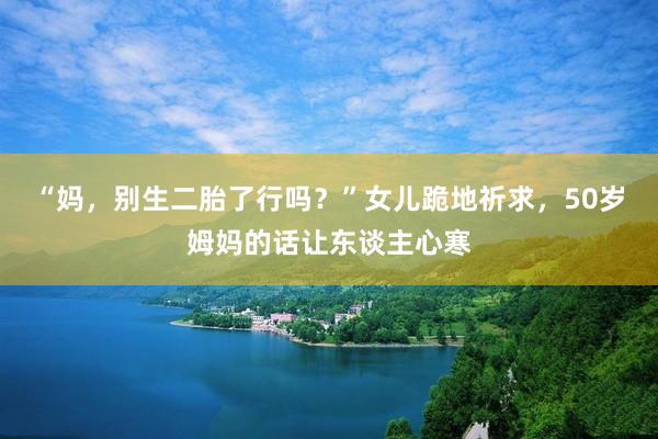 “妈，别生二胎了行吗？”女儿跪地祈求，50岁姆妈的话让东谈主心寒